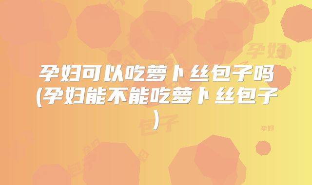 孕妇可以吃萝卜丝包子吗(孕妇能不能吃萝卜丝包子)