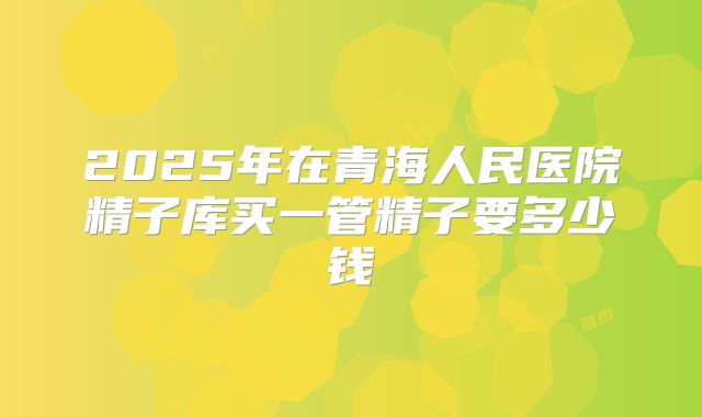 2025年在青海人民医院精子库买一管精子要多少钱