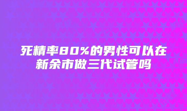 死精率80%的男性可以在新余市做三代试管吗