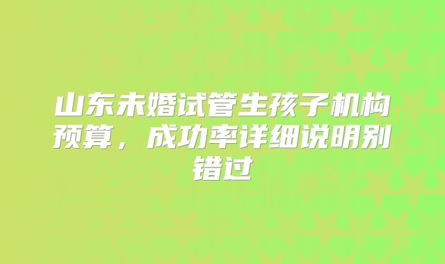 山东未婚试管生孩子机构预算，成功率详细说明别错过