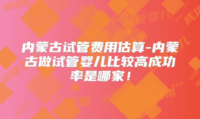 内蒙古试管费用估算-内蒙古做试管婴儿比较高成功率是哪家！