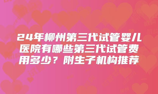 24年柳州第三代试管婴儿医院有哪些第三代试管费用多少？附生子机构推荐