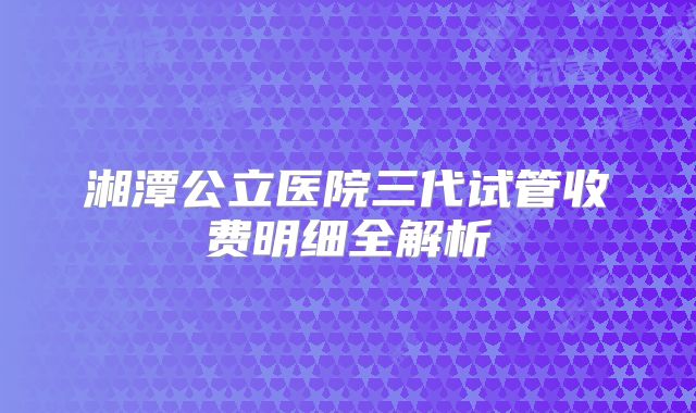 湘潭公立医院三代试管收费明细全解析