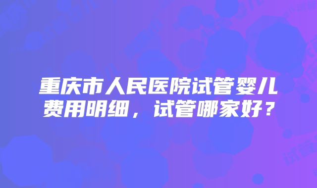 重庆市人民医院试管婴儿费用明细，试管哪家好？