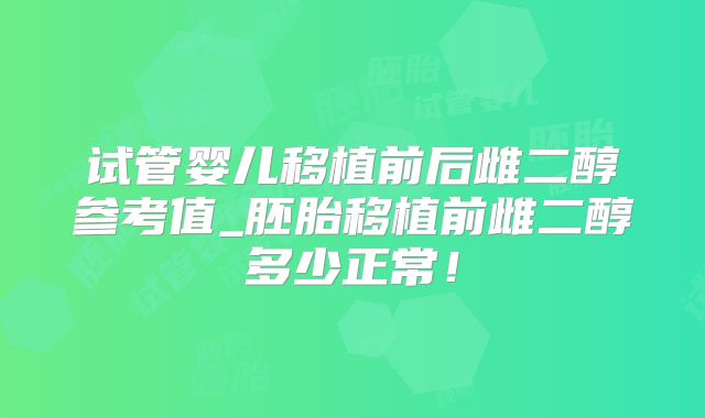 试管婴儿移植前后雌二醇参考值_胚胎移植前雌二醇多少正常!
