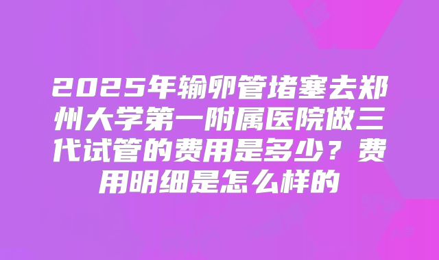 2025年输卵管堵塞去郑州大学第一附属医院做三代试管的费用是多少?费用明细是怎么样的