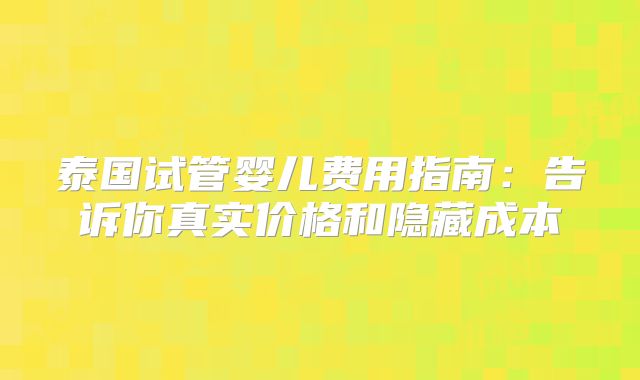 泰国试管婴儿费用指南:告诉你真实价格和隐藏成本