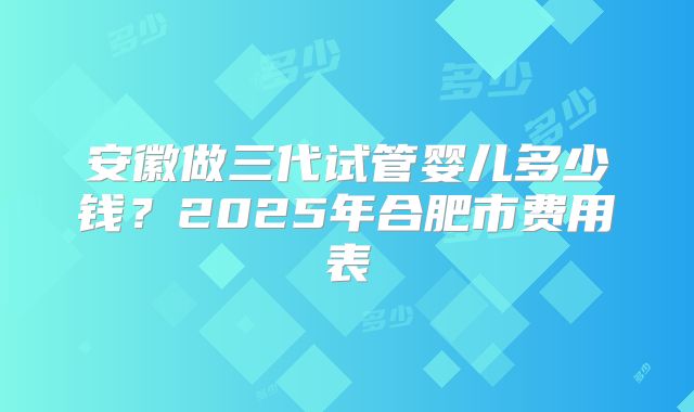 安徽做三代试管婴儿多少钱?2025年合肥市费用表