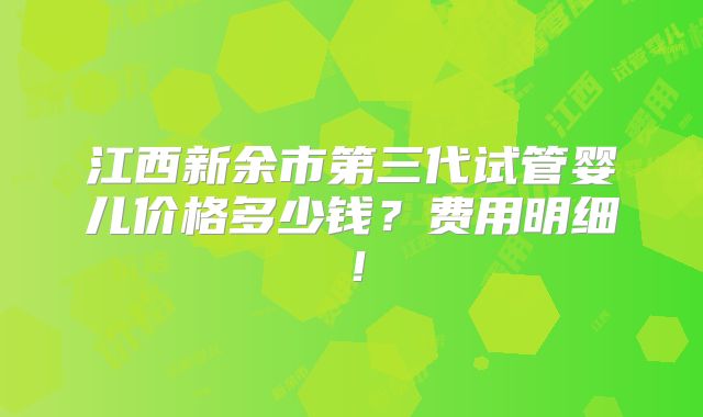江西新余市第三代试管婴儿价格多少钱?费用明细!