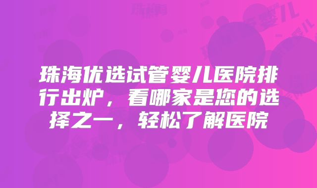 珠海优选试管婴儿医院排行出炉，看哪家是您的选择之一，轻松了解医院