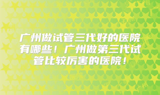 广州做试管三代好的医院有哪些!广州做第三代试管比较厉害的医院!