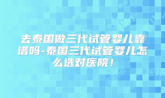 去泰国做三代试管婴儿靠谱吗-泰国三代试管婴儿怎么选对医院！
