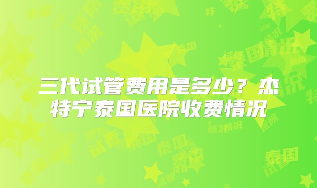 三代试管费用是多少?杰特宁泰国医院收费情况