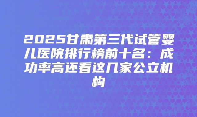 2025甘肃第三代试管婴儿医院排行榜前十名:成功率高还看这几家公立机构