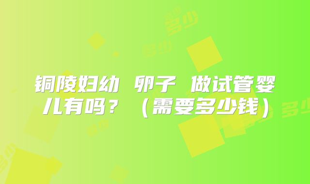 铜陵妇幼 卵子 做试管婴儿有吗?(需要多少钱)