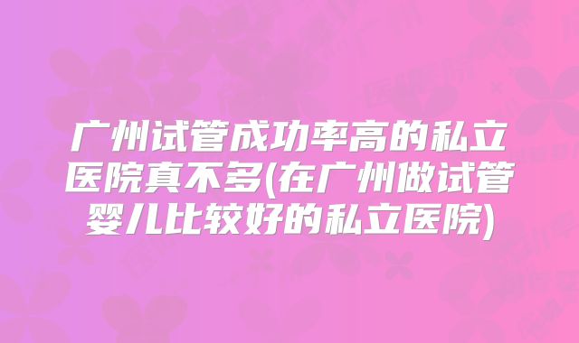 广州试管成功率高的私立医院真不多(在广州做试管婴儿比较好的私立医院)