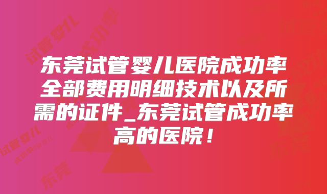 东莞试管婴儿医院成功率全部费用明细技术以及所需的证件_东莞试管成功率高的医院!