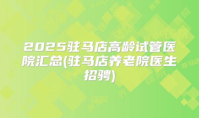 2025驻马店高龄试管医院汇总(驻马店养老院医生招骋)