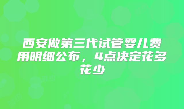西安做第三代试管婴儿费用明细公布,4点决定花多花少