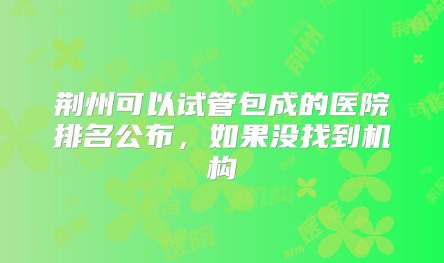 荆州可以试管包成的医院排名公布,如果没找到机构