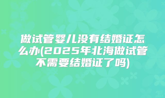做试管婴儿没有结婚证怎么办(2025年北海做试管不需要结婚证了吗)