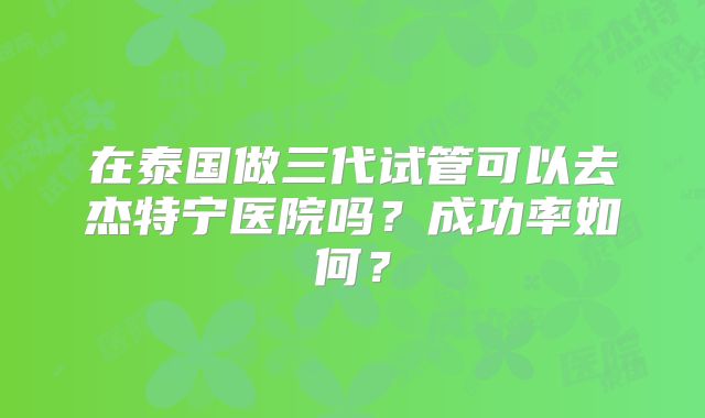在泰国做三代试管可以去杰特宁医院吗？成功率如何？