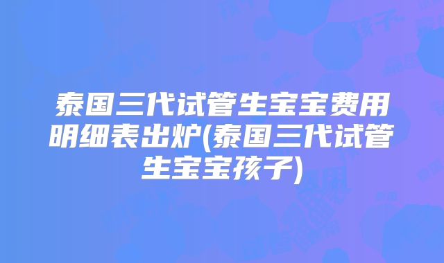 泰国三代试管生宝宝费用明细表出炉(泰国三代试管生宝宝孩子)