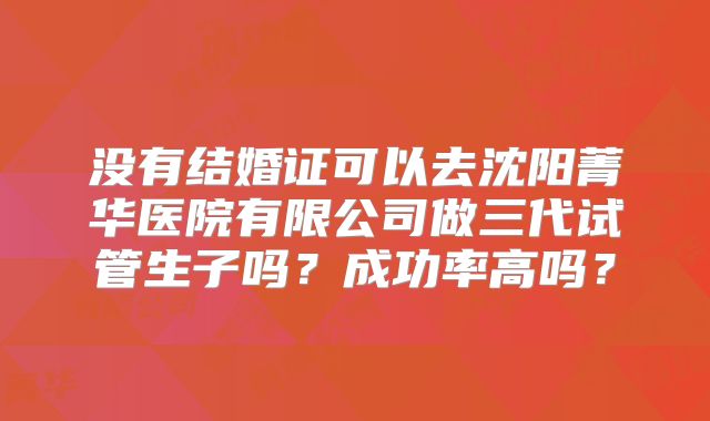 没有结婚证可以去沈阳菁华医院有限公司做三代试管生子吗？成功率高吗？