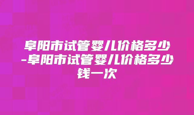 阜阳市试管婴儿价格多少-阜阳市试管婴儿价格多少钱一次