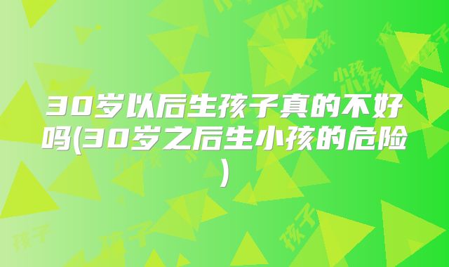30岁以后生孩子真的不好吗(30岁之后生小孩的危险)
