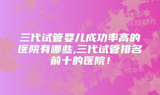 三代试管婴儿成功率高的医院有哪些,三代试管排名前十的医院！