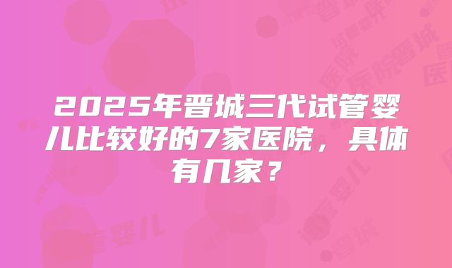 2025年晋城三代试管婴儿比较好的7家医院，具体有几家？