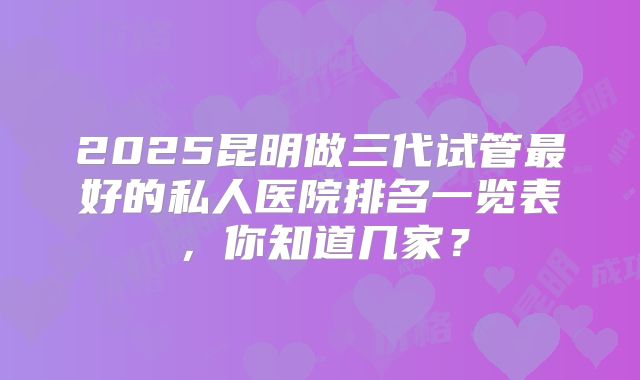 2025昆明做三代试管最好的私人医院排名一览表，你知道几家？