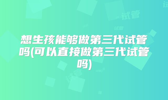想生孩能够做第三代试管吗(可以直接做第三代试管吗)