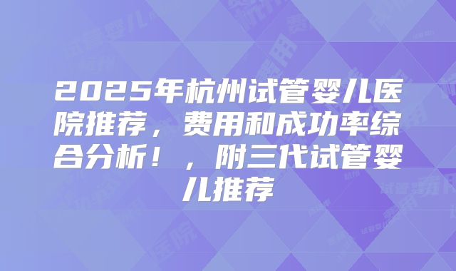 2025年杭州试管婴儿医院推荐，费用和成功率综合分析！，附三代试管婴儿推荐