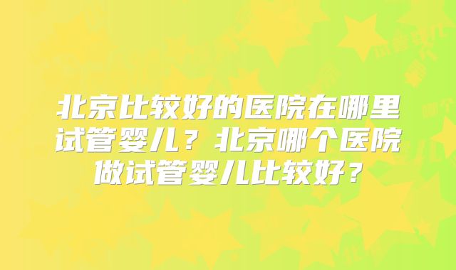 北京比较好的医院在哪里试管婴儿？北京哪个医院做试管婴儿比较好？