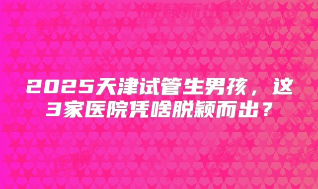 2025天津试管生男孩，这3家医院凭啥脱颖而出？