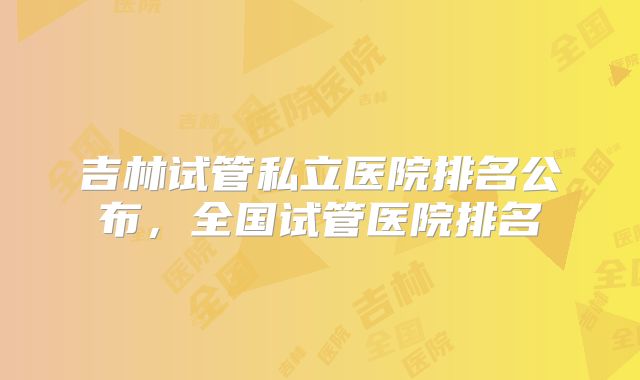 吉林试管私立医院排名公布,全国试管医院排名