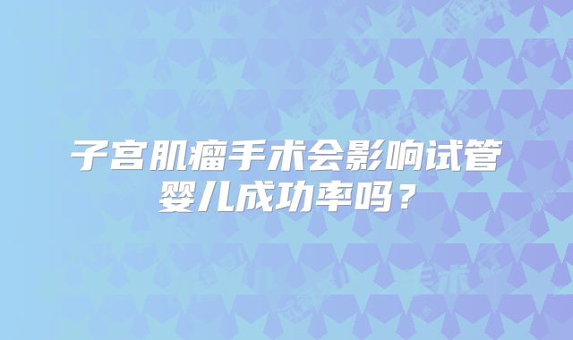 子宫肌瘤手术会影响试管婴儿成功率吗？