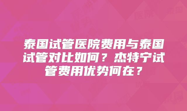 泰国试管医院费用与泰国试管对比如何？杰特宁试管费用优势何在？