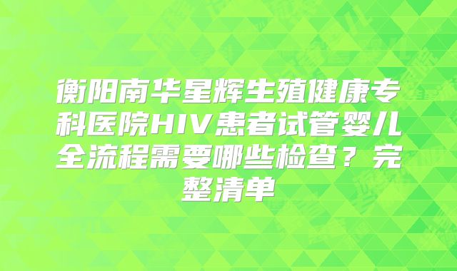 衡阳南华星辉生殖健康专科医院HIV患者试管婴儿全流程需要哪些检查？完整清单