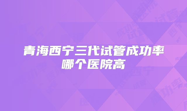 青海西宁三代试管成功率哪个医院高