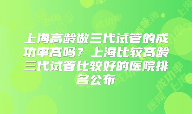 上海高龄做三代试管的成功率高吗?上海比较高龄三代试管比较好的医院排名公布