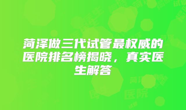 菏泽做三代试管最权威的医院排名榜揭晓，真实医生解答