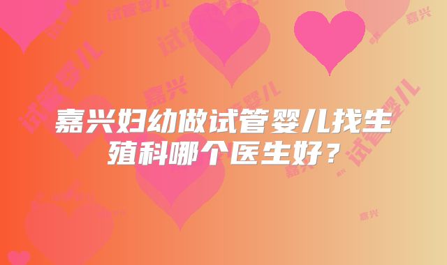 嘉兴妇幼做试管婴儿找生殖科哪个医生好?
