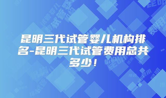 昆明三代试管婴儿机构排名-昆明三代试管费用总共多少！