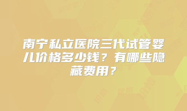 南宁私立医院三代试管婴儿价格多少钱?有哪些隐藏费用?