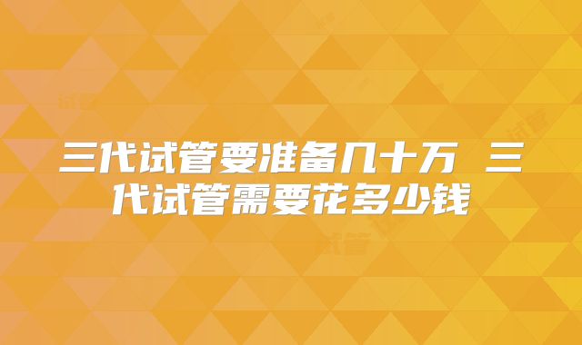 三代试管要准备几十万 三代试管需要花多少钱