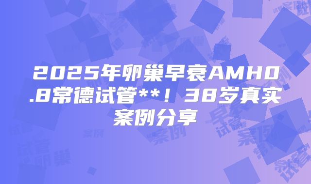 2025年卵巢早衰AMH0.8常德试管**！38岁真实案例分享