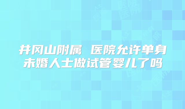 井冈山附属 医院允许单身未婚人士做试管婴儿了吗